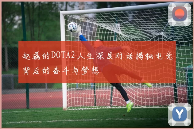 赵磊的DOTA2人生深度对话揭秘电竞背后的奋斗与梦想