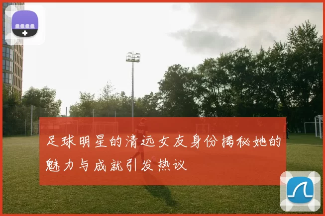 足球明星的清远女友身份揭秘她的魅力与成就引发热议