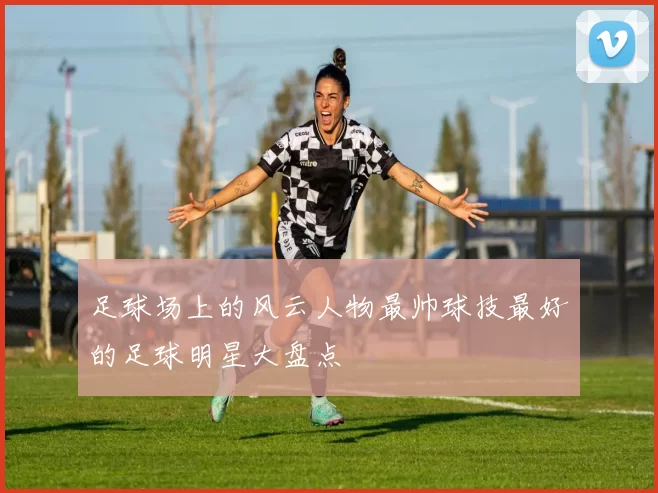 足球场上的风云人物最帅球技最好的足球明星大盘点