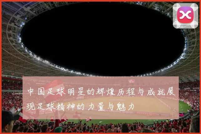 中国足球明星的辉煌历程与成就展现足球精神的力量与魅力
