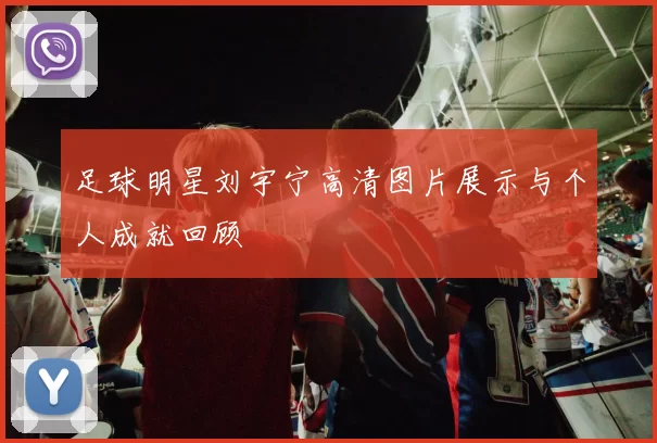 足球明星刘宇宁高清图片展示与个人成就回顾