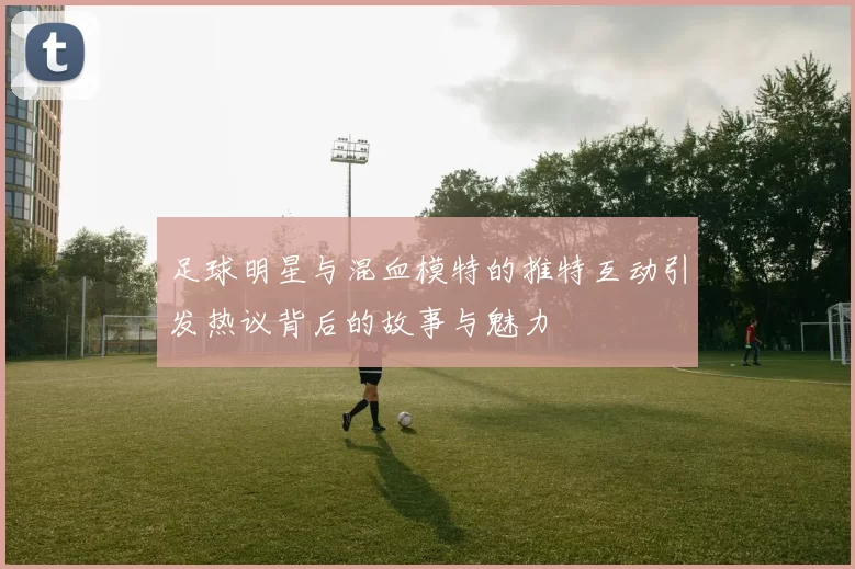 足球明星与混血模特的推特互动引发热议背后的故事与魅力