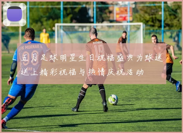 五月足球明星生日祝福盛典为球迷送上精彩祝福与热情庆祝活动