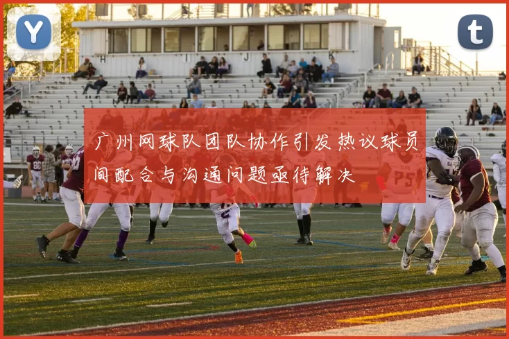 广州网球队团队协作引发热议球员间配合与沟通问题亟待解决