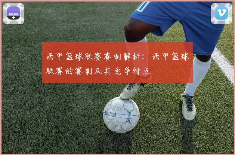 西甲篮球联赛赛制解析：西甲篮球联赛的赛制及其竞争特点