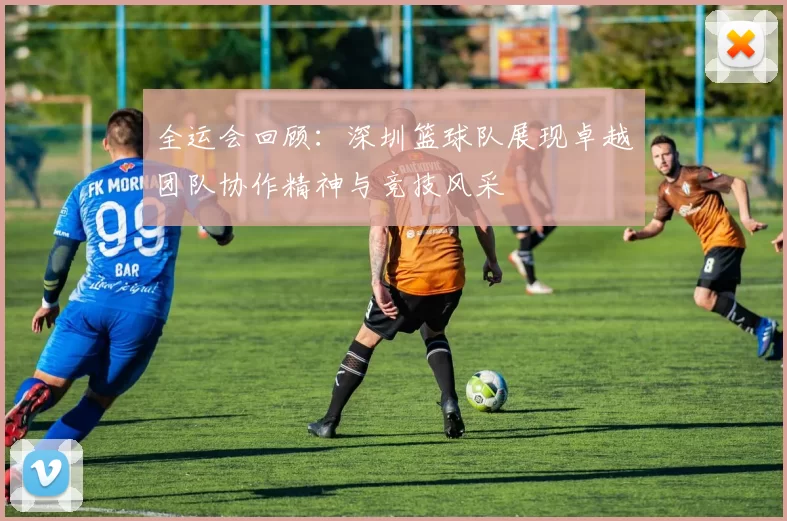 全运会回顾：深圳篮球队展现卓越团队协作精神与竞技风采
