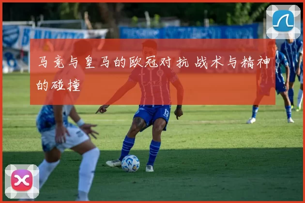马竞与皇马的欧冠对抗 战术与精神的碰撞