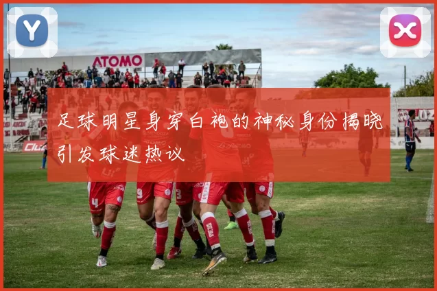 足球明星身穿白袍的神秘身份揭晓引发球迷热议