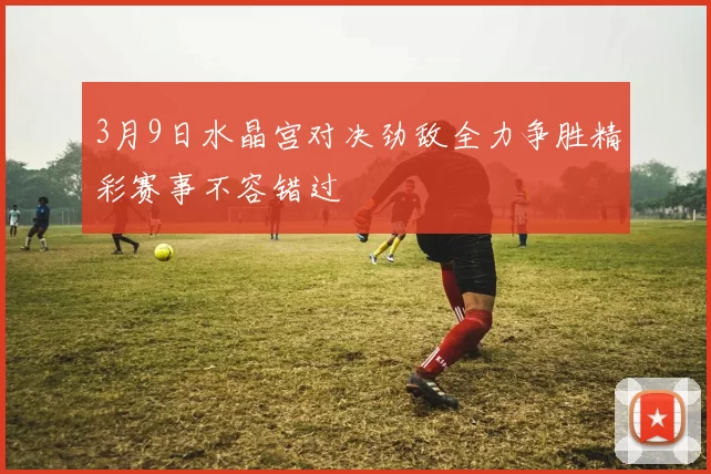 3月9日水晶宫对决劲敌全力争胜精彩赛事不容错过