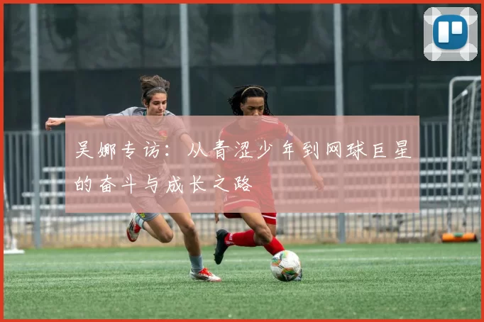 吴娜专访：从青涩少年到网球巨星的奋斗与成长之路