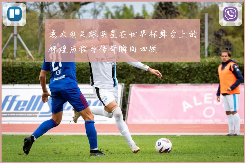 意大利足球明星在世界杯舞台上的辉煌历程与传奇瞬间回顾