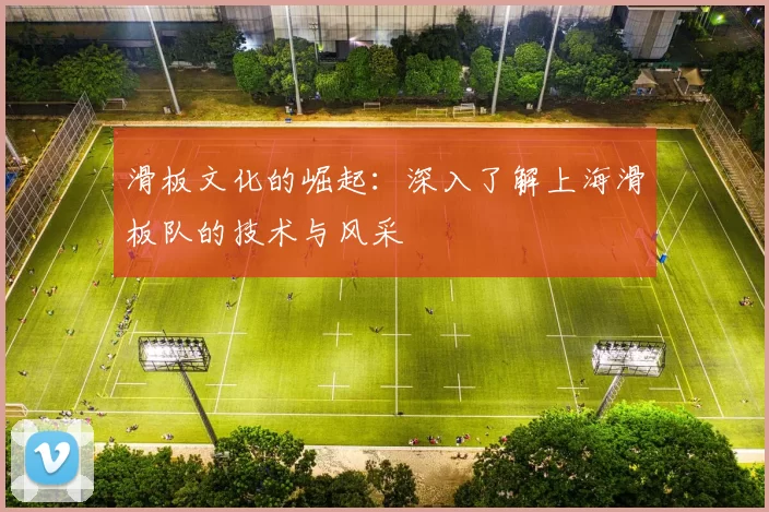 滑板文化的崛起：深入了解上海滑板队的技术与风采