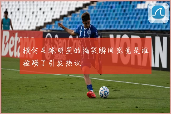 模仿足球明星的搞笑瞬间究竟是谁被踢了引发热议