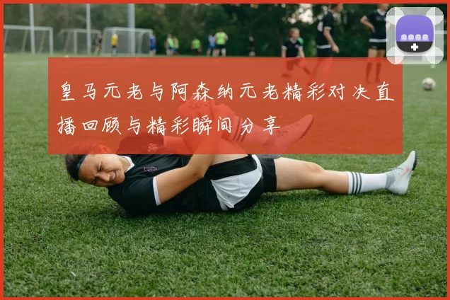 皇马元老与阿森纳元老精彩对决直播回顾与精彩瞬间分享