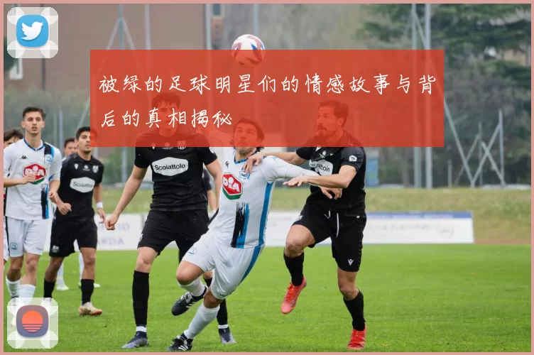 被绿的足球明星们的情感故事与背后的真相揭秘