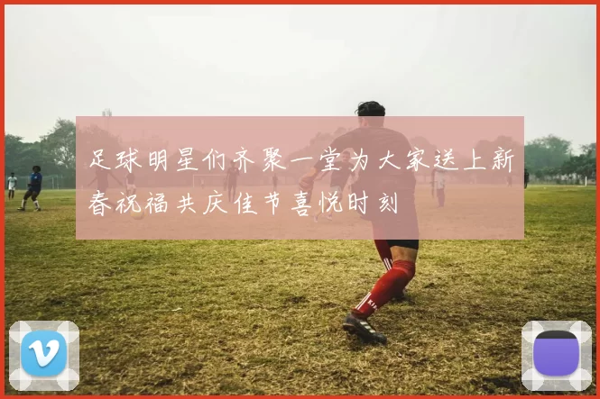 足球明星们齐聚一堂为大家送上新春祝福共庆佳节喜悦时刻