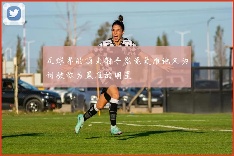 足球界的顶尖射手究竟是谁他又为何被称为最准的明星