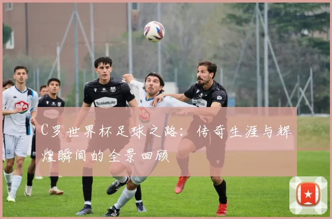 C罗世界杯足球之路：传奇生涯与辉煌瞬间的全景回顾