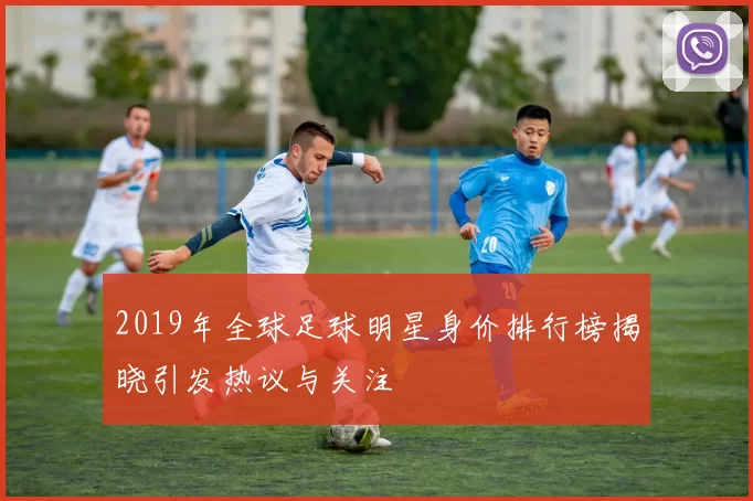 2019年全球足球明星身价排行榜揭晓引发热议与关注