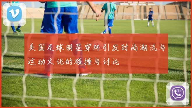 美国足球明星穿环引发时尚潮流与运动文化的碰撞与讨论