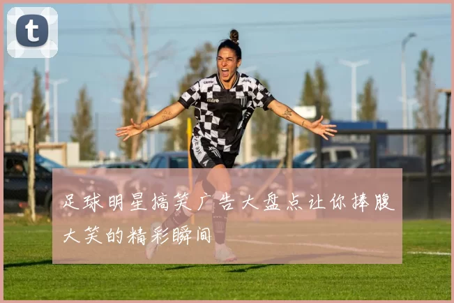 足球明星搞笑广告大盘点让你捧腹大笑的精彩瞬间