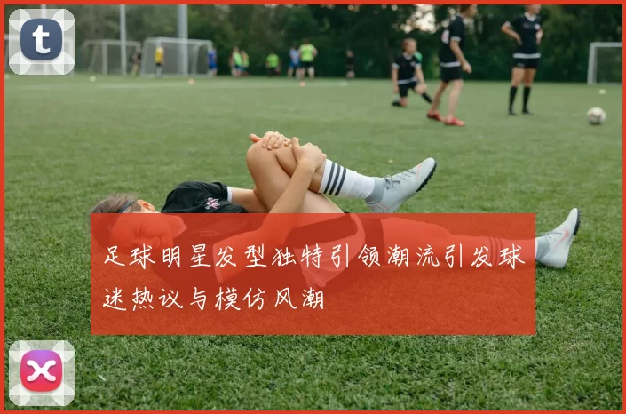 足球明星发型独特引领潮流引发球迷热议与模仿风潮