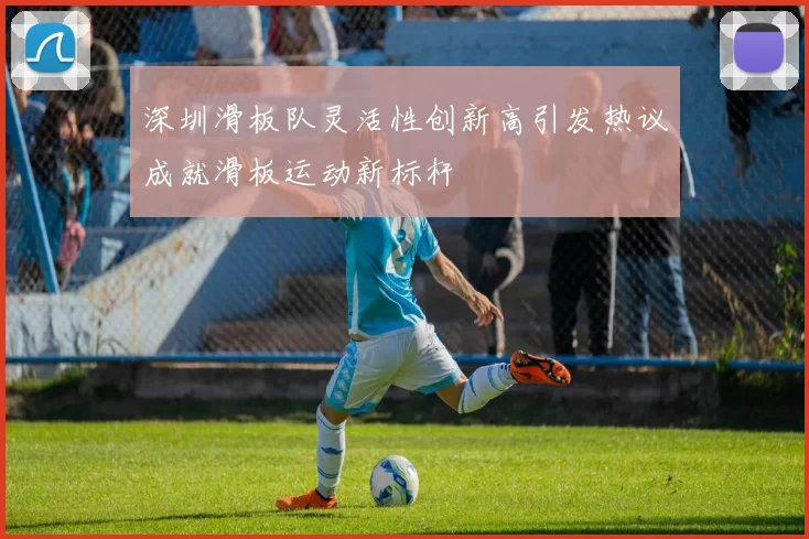 深圳滑板队灵活性创新高引发热议成就滑板运动新标杆