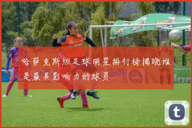 哈萨克斯坦足球明星排行榜揭晓谁是最具影响力的球员