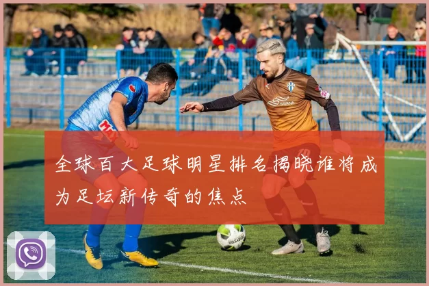 全球百大足球明星排名揭晓谁将成为足坛新传奇的焦点