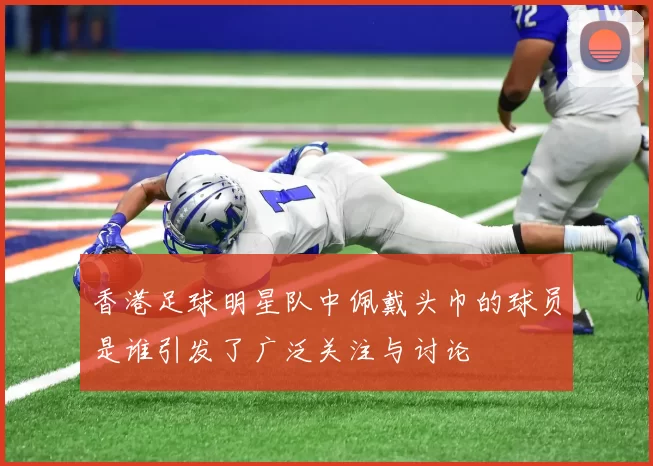香港足球明星队中佩戴头巾的球员是谁引发了广泛关注与讨论