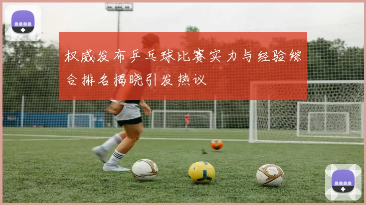 权威发布乒乓球比赛实力与经验综合排名揭晓引发热议