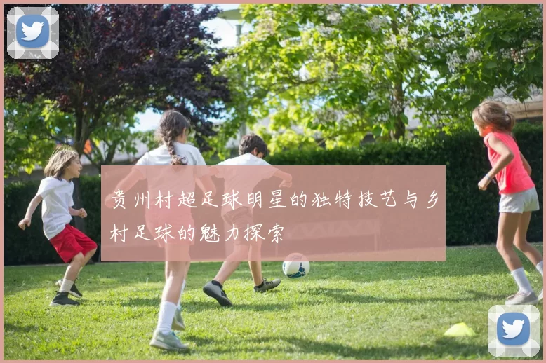 贵州村超足球明星的独特技艺与乡村足球的魅力探索