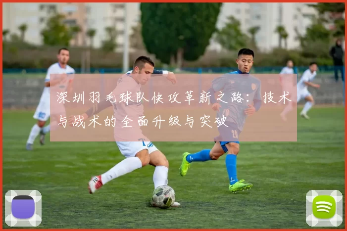 深圳羽毛球队快攻革新之路：技术与战术的全面升级与突破