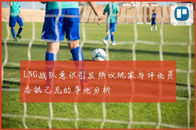 LNG战队意识引发热议玩家与评论员各执己见的争论分析