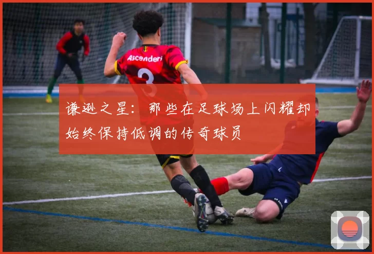 谦逊之星：那些在足球场上闪耀却始终保持低调的传奇球员