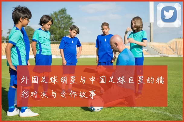 外国足球明星与中国足球巨星的精彩对决与合作故事