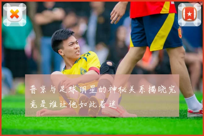 普京与足球明星的神秘关系揭晓究竟是谁让他如此着迷
