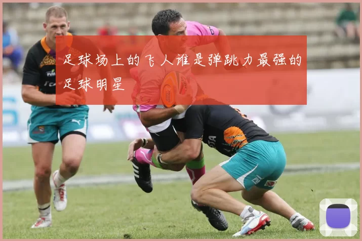 足球场上的飞人谁是弹跳力最强的足球明星