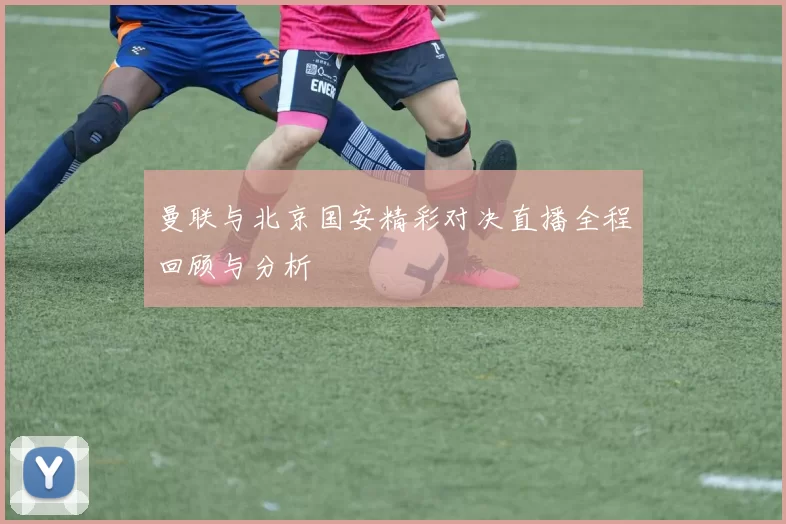 曼联与北京国安精彩对决直播全程回顾与分析