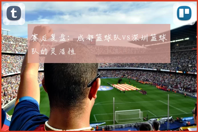 赛后复盘：成都篮球队vs深圳篮球队的灵活性
