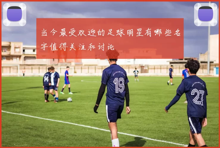 当今最受欢迎的足球明星有哪些名字值得关注和讨论