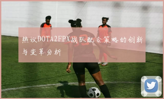 热议DOTA2FPX战队配合策略的创新与变革分析