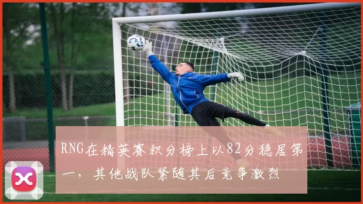 RNG在精英赛积分榜上以82分稳居第一，其他战队紧随其后竞争激烈