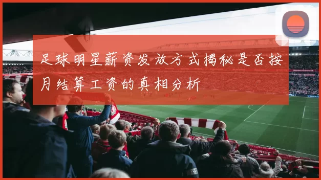 足球明星薪资发放方式揭秘是否按月结算工资的真相分析