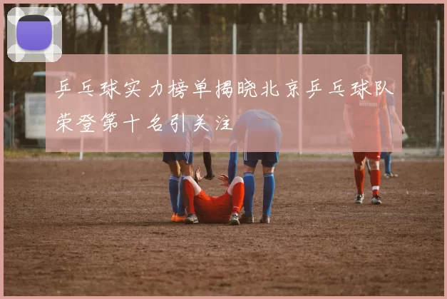 乒乓球实力榜单揭晓北京乒乓球队荣登第十名引关注