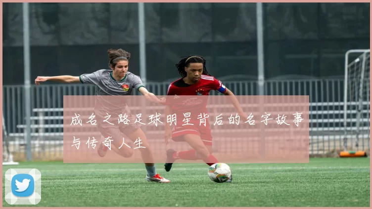 成名之路足球明星背后的名字故事与传奇人生
