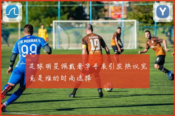足球明星佩戴奢华手表引发热议究竟是谁的时尚选择