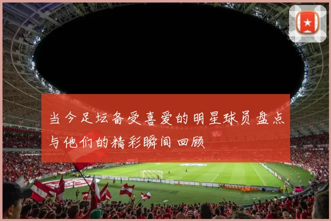 当今足坛备受喜爱的明星球员盘点与他们的精彩瞬间回顾