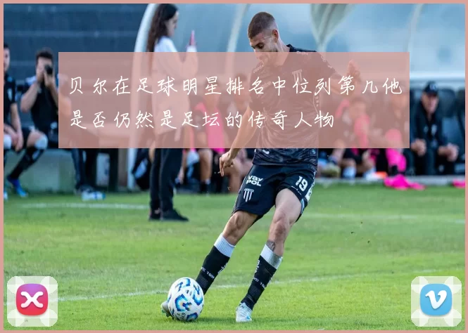 贝尔在足球明星排名中位列第几他是否仍然是足坛的传奇人物