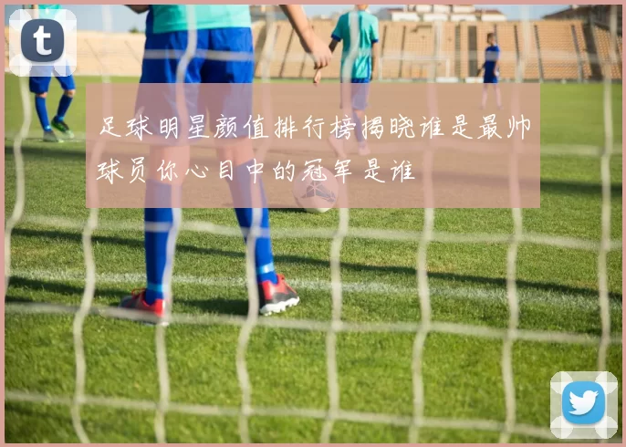 足球明星颜值排行榜揭晓谁是最帅球员你心目中的冠军是谁